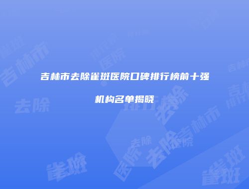 吉林市去除雀斑医院口碑排行榜前十强机构名单揭晓