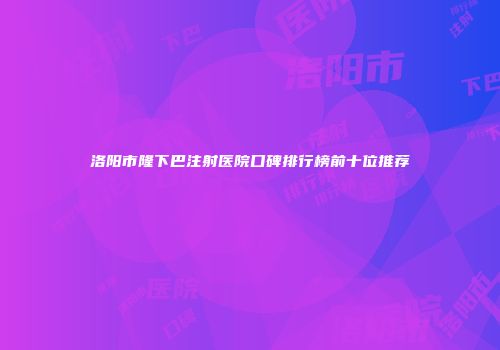 洛阳市隆下巴注射医院口碑排行榜前十位推荐