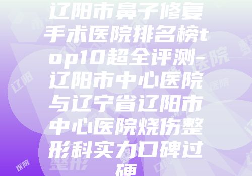 辽阳市鼻子修复手术医院排名榜top10超全评测-辽阳市中心医院与辽宁省辽阳市中心医院烧伤整形科实力口碑过硬