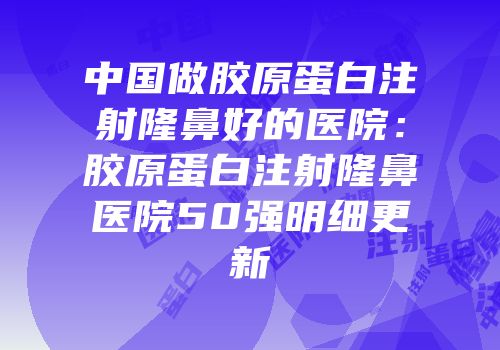 中国做胶原蛋白注射隆鼻好的医院：胶原蛋白注射隆鼻医院50强明细更新