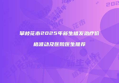 攀枝花市2025年新生植发治疗价格波动及医院医生推荐