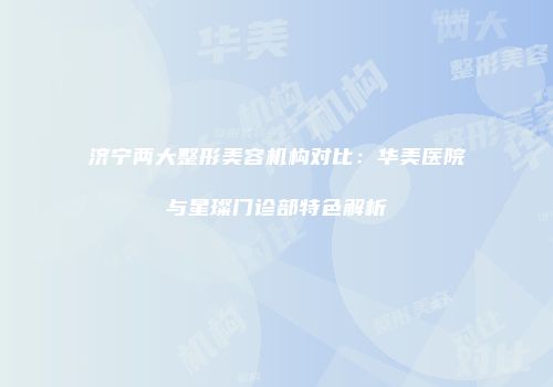 济宁两大整形美容机构对比：华美医院与星璨门诊部特色解析