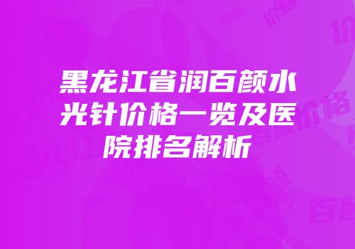 黑龙江省润百颜水光针价格一览及医院排名解析