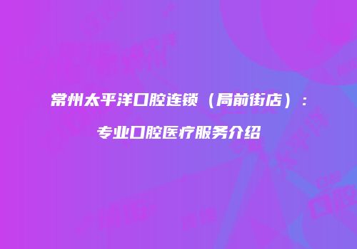 常州太平洋口腔连锁（局前街店）：专业口腔医疗服务介绍