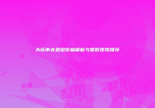 大庆市去色斑价格解析与整形医院推荐