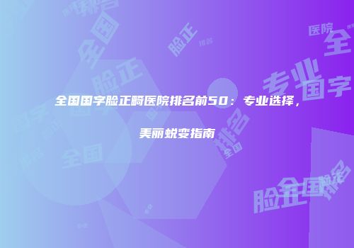 全国国字脸正畸医院排名前50：专业选择，美丽蜕变指南