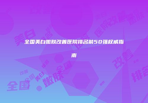 全国美白嫩肤改善医院排名前50强权威指南