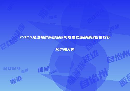 2025延边朝鲜族自治州肉毒素去面部细纹医生排行及价格分析