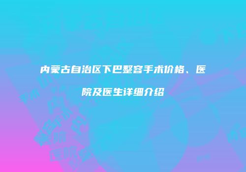 内蒙古自治区下巴整容手术价格、医院及医生详细介绍
