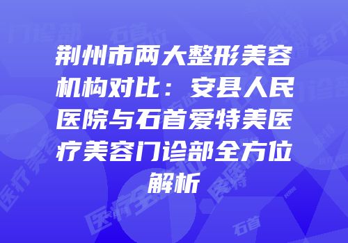 荆州市两大整形美容机构对比：安县人民医院与石首爱特美医疗美容门诊部全方位解析