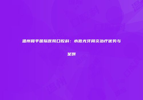温州和平国际医院口腔科：水激光牙周炎治疗优势与案例