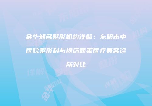 金华知名整形机构详解：东阳市中医院整形科与横店丽莱医疗美容诊所对比