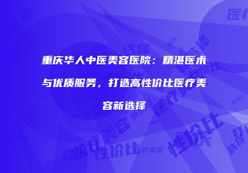 重庆华人中医美容医院：精湛医术与优质服务，打造高性价比医疗美容新选择