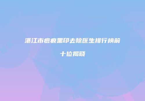湛江市痘痕黑印去除医生排行榜前十位揭晓