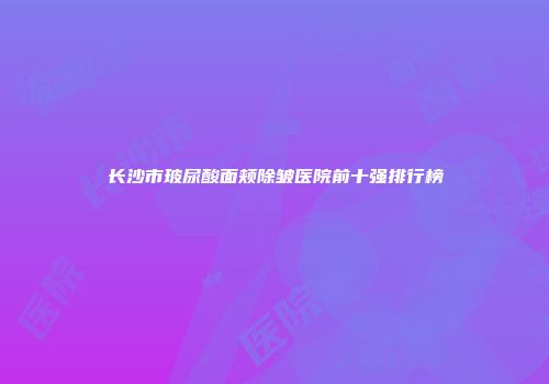 长沙市玻尿酸面颊除皱医院前十强排行榜
