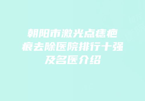 朝阳市激光点痣疤痕去除医院排行十强及名医介绍