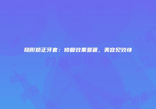 隐形矫正牙套：修复效果显著，美容见效快