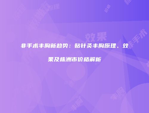 非手术丰胸新趋势：贴针灸丰胸原理、效果及株洲市价格解析