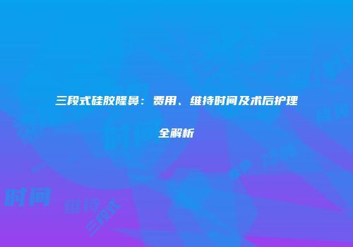 三段式硅胶隆鼻：费用、维持时间及术后护理全解析