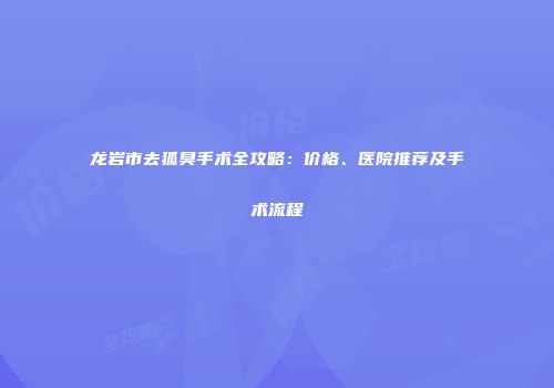 龙岩市去狐臭手术全攻略：价格、医院推荐及手术流程