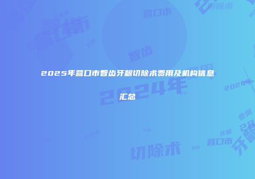 2025年营口市智齿牙龈切除术费用及机构信息汇总