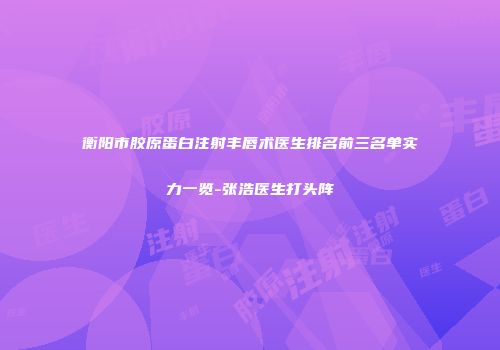 衡阳市胶原蛋白注射丰唇术医生排名前三名单实力一览-张浩医生打头阵