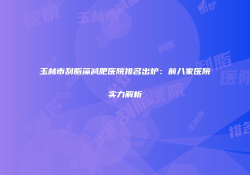 玉林市刮脂藻减肥医院排名出炉：前八家医院实力解析