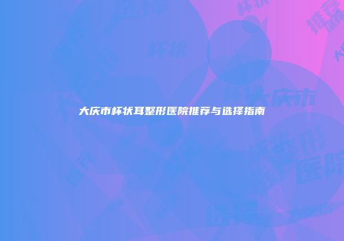 大庆市杯状耳整形医院推荐与选择指南