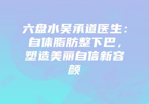 六盘水吴承道医生：自体脂肪整下巴，塑造美丽自信新容颜