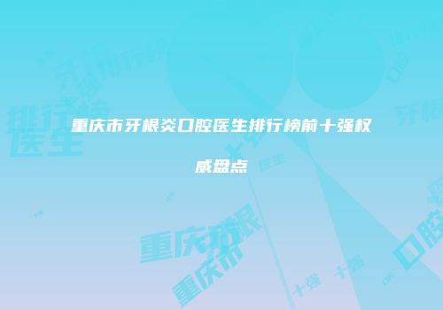 重庆市牙根炎口腔医生排行榜前十强权威盘点