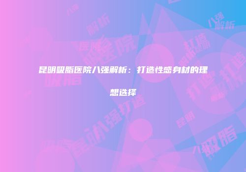 昆明吸脂医院八强解析：打造性感身材的理想选择