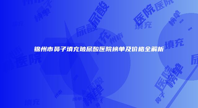 锦州市鼻子填充玻尿酸医院榜单及价格全解析