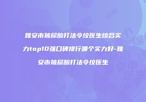 雅安市玻尿酸打法令纹医生综合实力top10强口碑排行哪个实力好-雅安市玻尿酸打法令纹医生