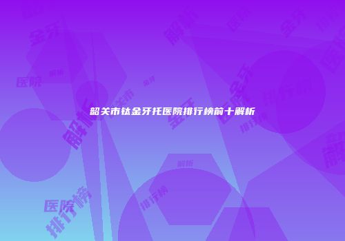 韶关市钛金牙托医院排行榜前十解析