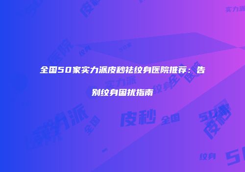 全国50家实力派皮秒祛纹身医院推荐：告别纹身困扰指南