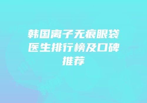 韩国离子无痕眼袋医生排行榜及口碑推荐