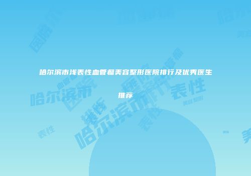哈尔滨市浅表性血管瘤美容整形医院排行及优秀医生推荐
