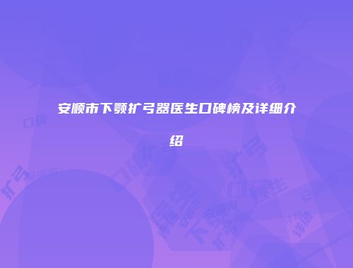 安顺市下颚扩弓器医生口碑榜及详细介绍