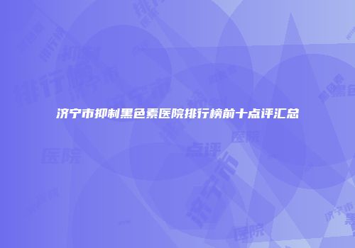 济宁市抑制黑色素医院排行榜前十点评汇总