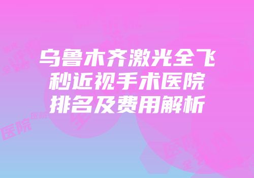 乌鲁木齐激光全飞秒近视手术医院排名及费用解析