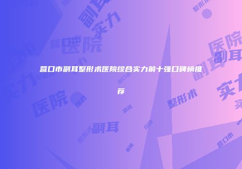 营口市副耳整形术医院综合实力前十强口碑榜推荐
