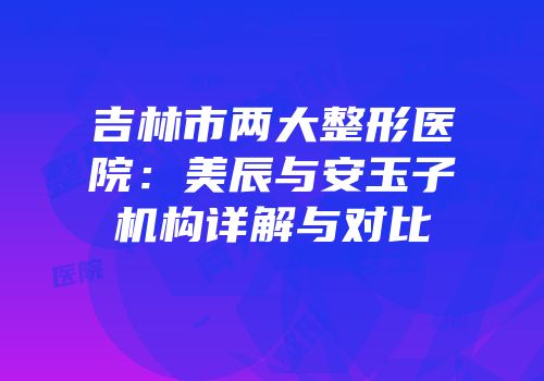 吉林市两大整形医院：美辰与安玉子机构详解与对比