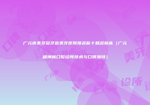 广元市美牙冠牙齿美牙医院排名前十知名新高（广元杨坤林口腔诊所技术与口碑加持）
