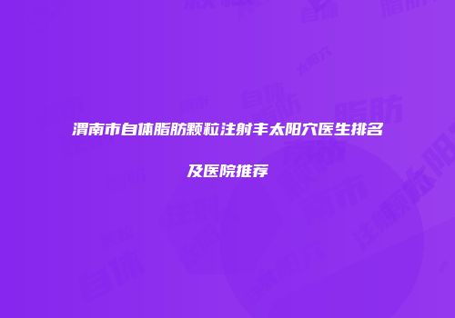 渭南市自体脂肪颗粒注射丰太阳穴医生排名及医院推荐