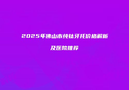 2025年佛山市纯钛牙托价格解析及医院推荐