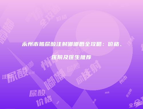 永州市玻尿酸注射嘟嘟唇全攻略：价格、医院及医生推荐