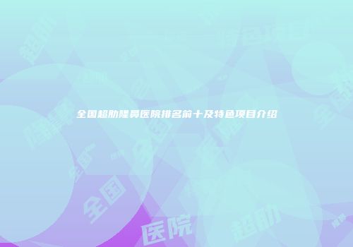 全国超肋隆鼻医院排名前十及特色项目介绍