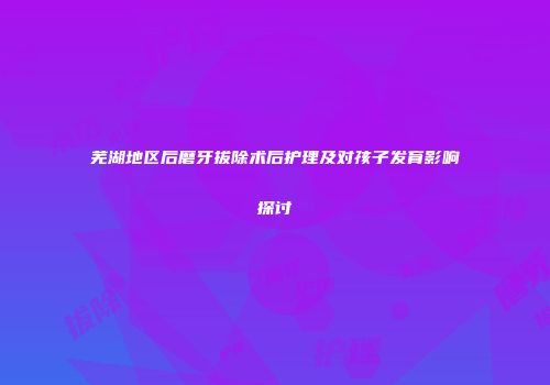 芜湖地区后磨牙拔除术后护理及对孩子发育影响探讨