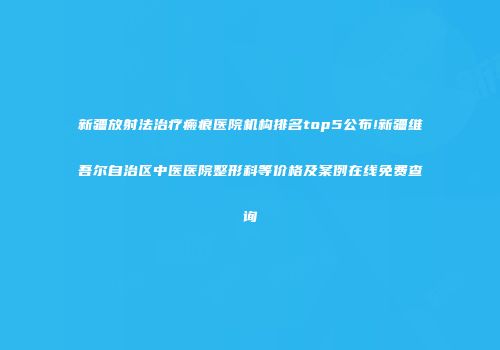 新疆放射法治疗瘢痕医院机构排名top5公布!新疆维吾尔自治区中医医院整形科等价格及案例在线免费查询