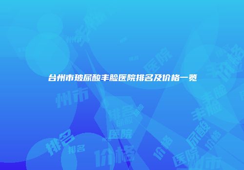 台州市玻尿酸丰脸医院排名及价格一览